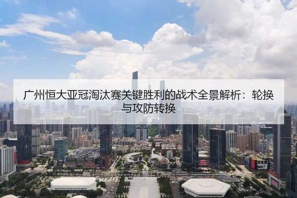 广州恒大亚冠淘汰赛关键胜利的战术全景解析：轮换与攻防转换