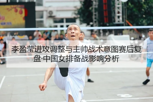 李盈莹进攻调整与主帅战术意图赛后复盘·中国女排备战影响分析